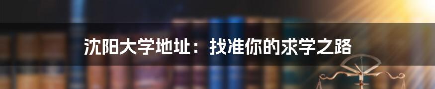沈阳大学地址:找准你的求学之路