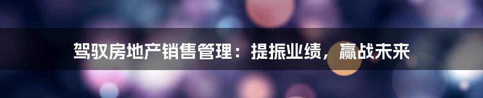 驾驭房地产销售管理:提振业绩,赢战未来