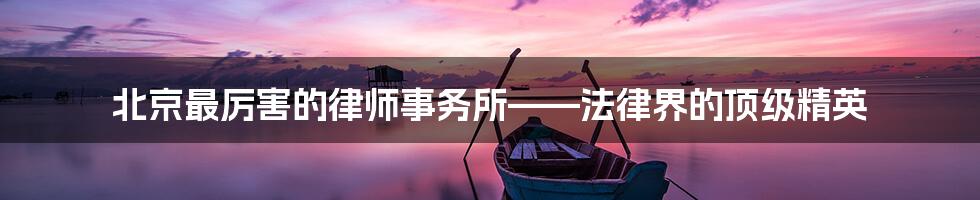北京最厉害的律师事务所——法律界的顶级精英