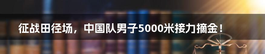 征战田径场,中国队男子5000米接力摘金!