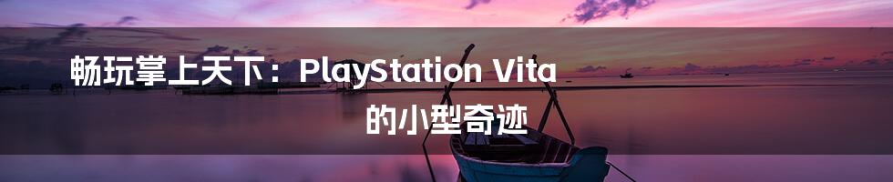 畅玩掌上天下:PlayStation Vita 的小型奇迹
