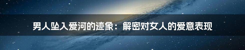 男人坠入爱河的迹象:解密对女人的爱意表现