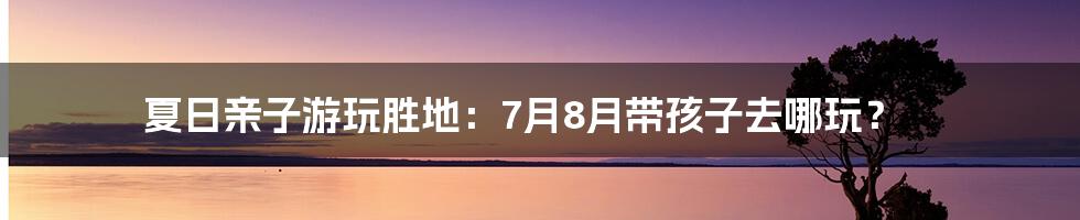 夏日亲子游玩胜地:7月8月带孩子去哪玩?