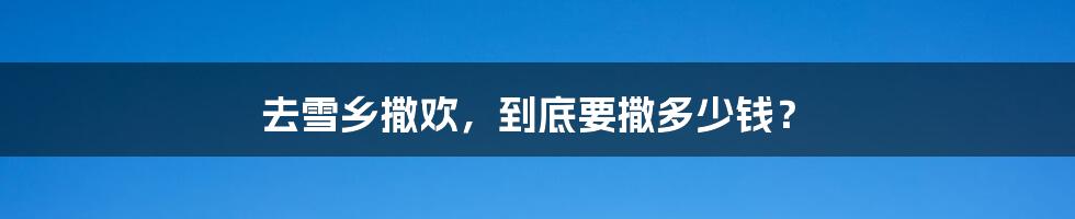 去雪乡撒欢,到底要撒多少钱?