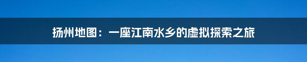 扬州地图:一座江南水乡的虚拟探索之旅