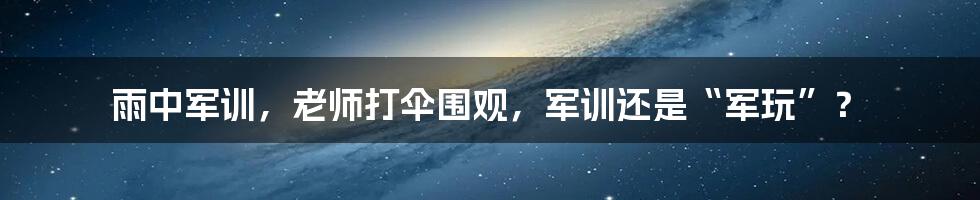 雨中军训,老师打伞围观,军训还是“军玩”?