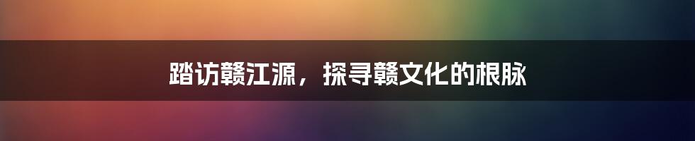 踏访赣江源,探寻赣文化的根脉