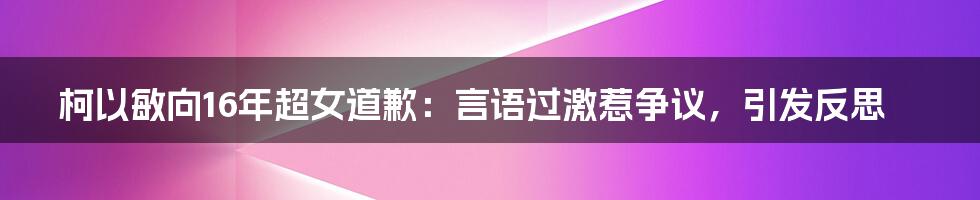 柯以敏向16年超女道歉:言语过激惹争议,引发反思