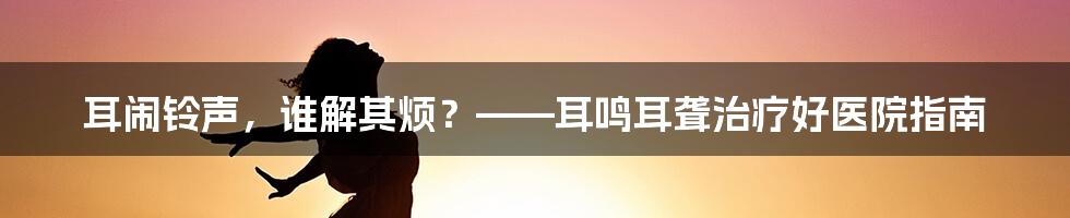 耳闹铃声,谁解其烦?——耳鸣耳聋治疗好医院指南