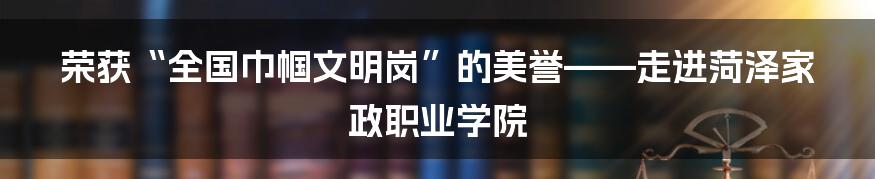 荣获“全国巾帼文明岗”的美誉——走进菏泽家政职业学院