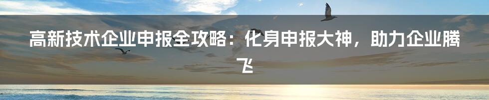 高新技术企业申报全攻略：化身申报大神，助力企业腾飞