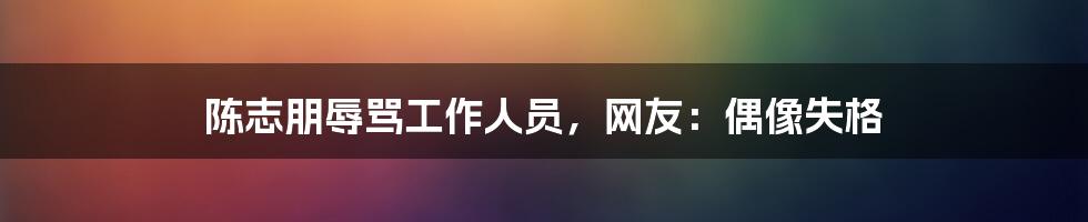 陈志朋辱骂工作人员,网友:偶像失格