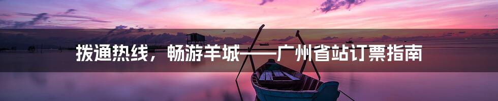 拨通热线，畅游羊城——广州省站订票指南