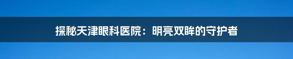 探秘天津眼科医院：明亮双眸的守护者