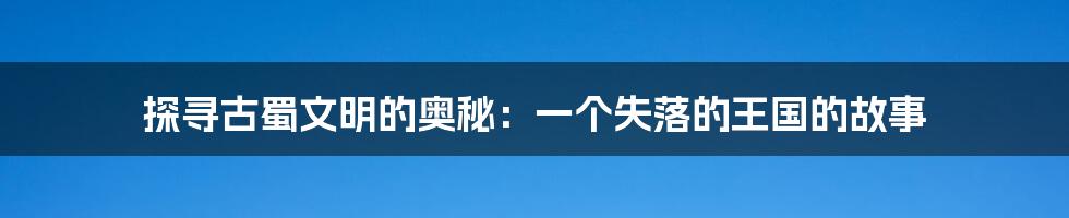探寻古蜀文明的奥秘:一个失落的王国的故事