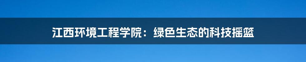 江西环境工程学院:绿色生态的科技摇篮