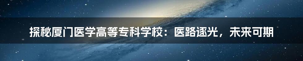 探秘厦门医学高等专科学校：医路逐光，未来可期