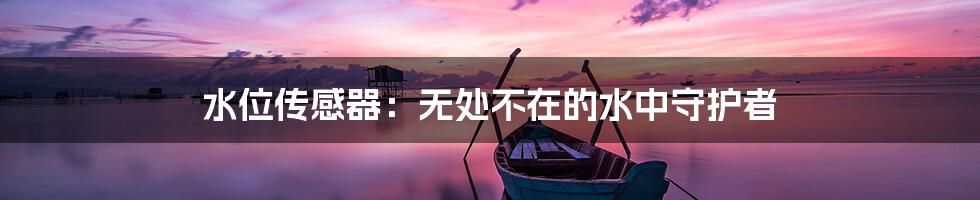 水位传感器:无处不在的水中守护者
