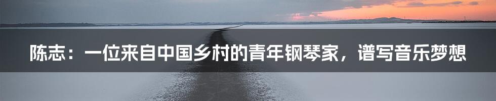 陈志:一位来自中国乡村的青年钢琴家,谱写音乐梦想