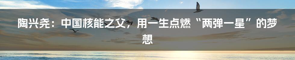 陶兴尧:中国核能之父,用一生点燃“两弹一星”的梦想