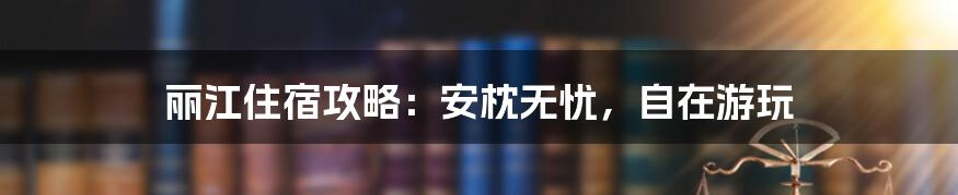 丽江住宿攻略：安枕无忧，自在游玩