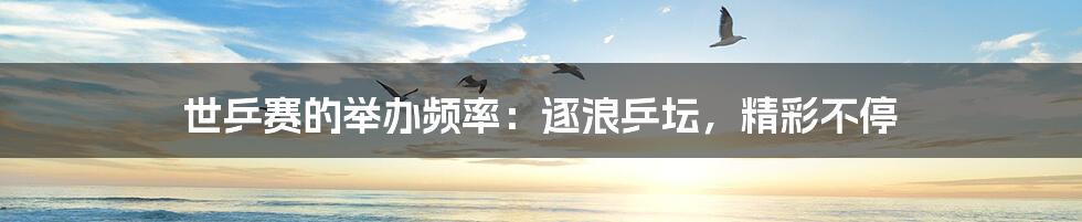 世乒赛的举办频率:逐浪乒坛,精彩不停