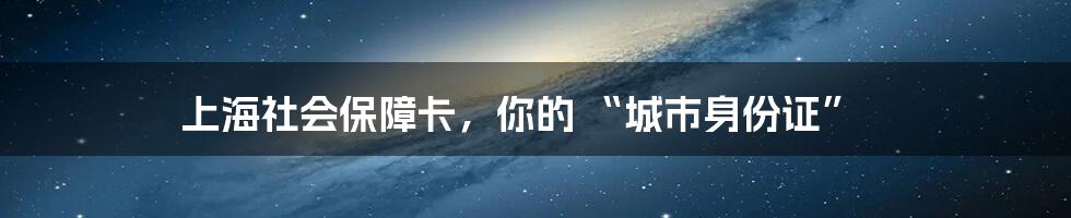 上海社会保障卡,你的 “城市身份证”