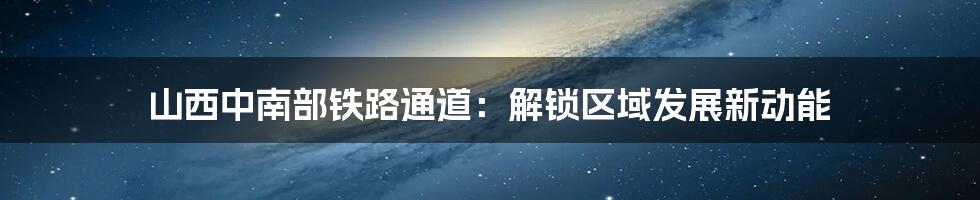 山西中南部铁路通道:解锁区域发展新动能