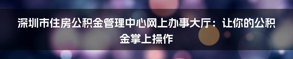 深圳市住房公积金管理中心网上办事大厅：让你的公积金掌上操作