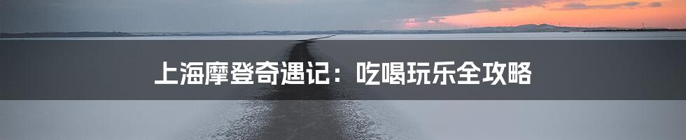 上海摩登奇遇记:吃喝玩乐全攻略