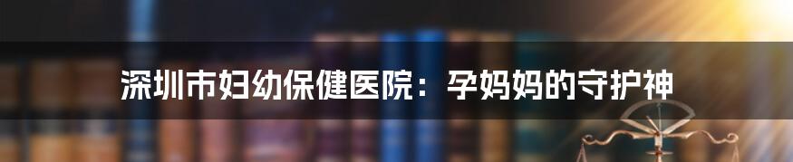 深圳市妇幼保健医院:孕妈妈的守护神
