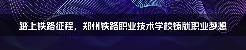 踏上铁路征程,郑州铁路职业技术学校铸就职业梦想