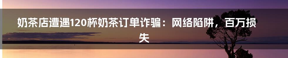 奶茶店遭遇120杯奶茶订单诈骗:网络陷阱,百万损失