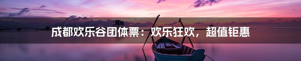 成都欢乐谷团体票:欢乐狂欢,超值钜惠