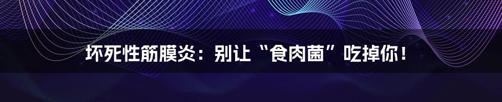 坏死性筋膜炎：别让“食肉菌”吃掉你！