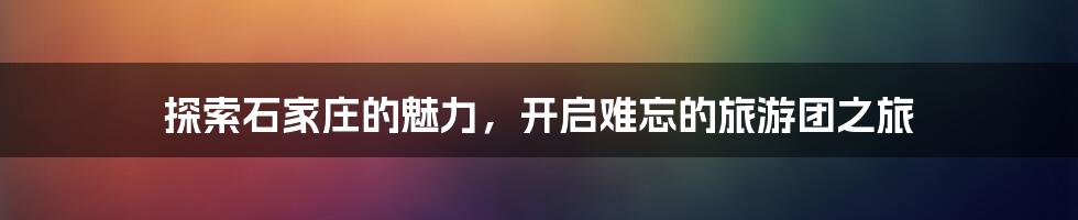 探索石家庄的魅力,开启难忘的旅游团之旅