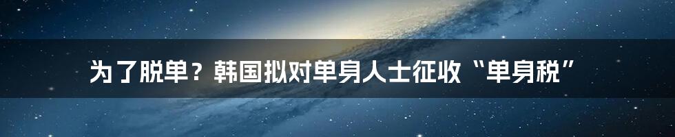 为了脱单？韩国拟对单身人士征收“单身税”