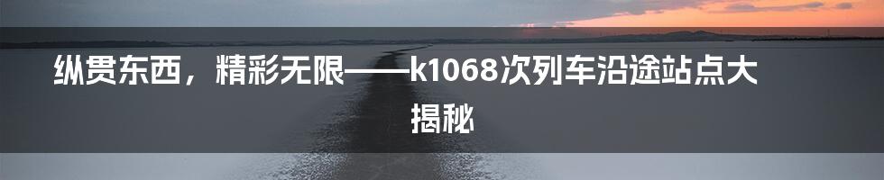 纵贯东西,精彩无限——k1068次列车沿途站点大揭秘