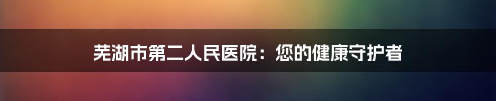 芜湖市第二人民医院：您的健康守护者