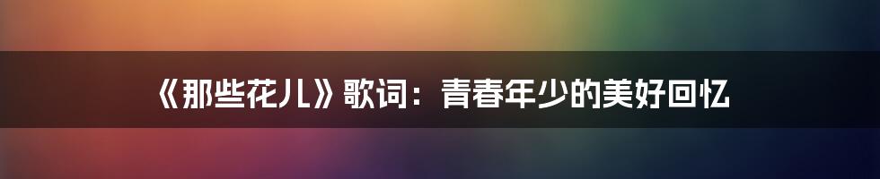 《那些花儿》歌词:青春年少的美好回忆