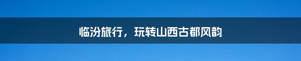 临汾旅行,玩转山西古都风韵
