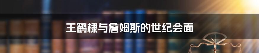 王鹤棣与詹姆斯的世纪会面