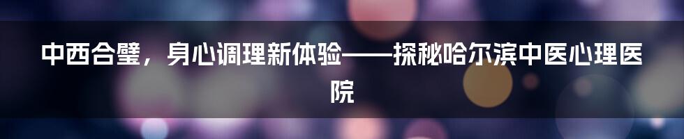 中西合璧，身心调理新体验——探秘哈尔滨中医心理医院