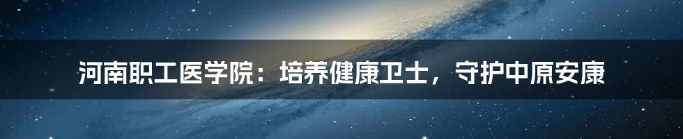河南职工医学院：培养健康卫士，守护中原安康