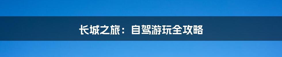 长城之旅:自驾游玩全攻略