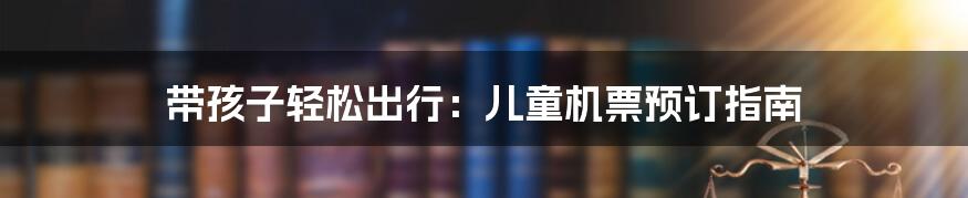 带孩子轻松出行:儿童机票预订指南