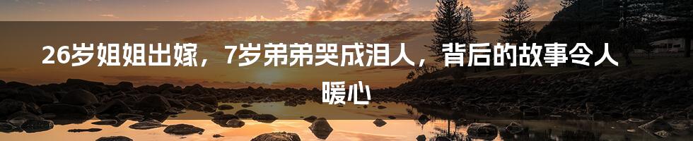 26岁姐姐出嫁,7岁弟弟哭成泪人,背后的故事令人暖心