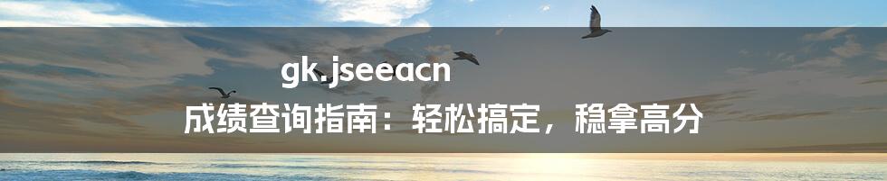 gk.jseeacn 成绩查询指南:轻松搞定,稳拿高分