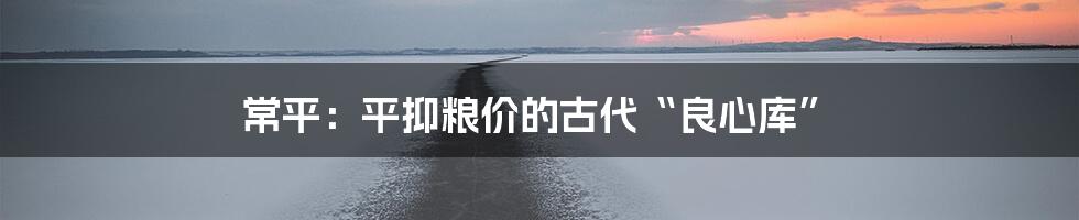 常平:平抑粮价的古代“良心库”