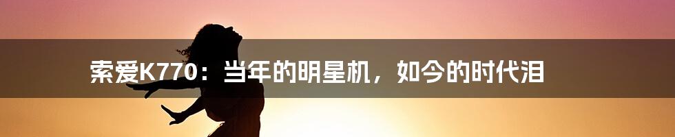 索爱K770：当年的明星机，如今的时代泪